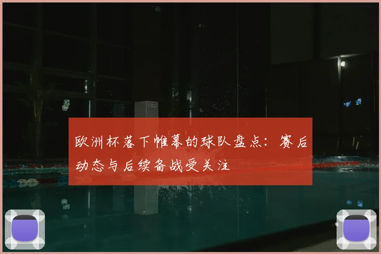 欧洲杯落下帷幕的球队盘点:赛后动态与后续备战受关注