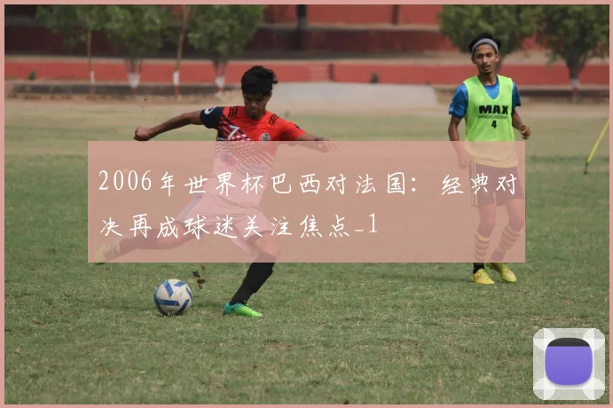 2006年世界杯巴西对法国：经典对决再成球迷关注焦点_1