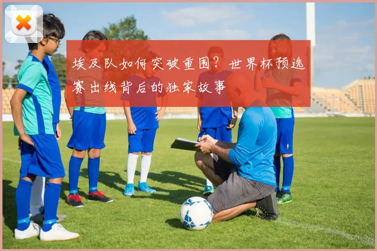 埃及队如何突破重围?世界杯预选赛出线背后的独家故事
